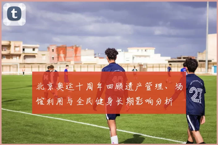 北京奥运十周年回顾遗产管理、场馆利用与全民健身长期影响分析