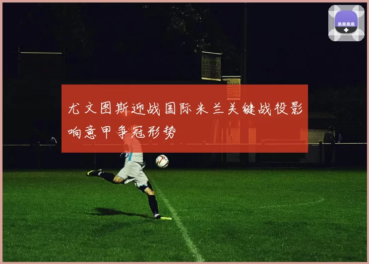尤文图斯迎战国际米兰关键战役影响意甲争冠形势