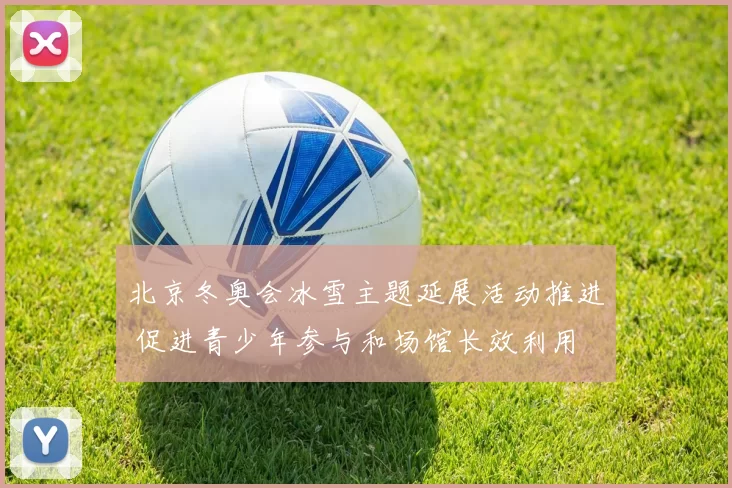 北京冬奥会冰雪主题延展活动推进 促进青少年参与和场馆长效利用