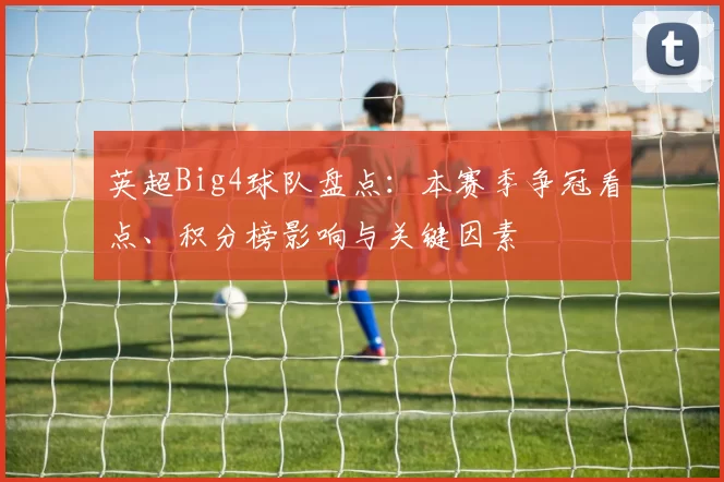 英超Big4球队盘点：本赛季争冠看点、积分榜影响与关键因素