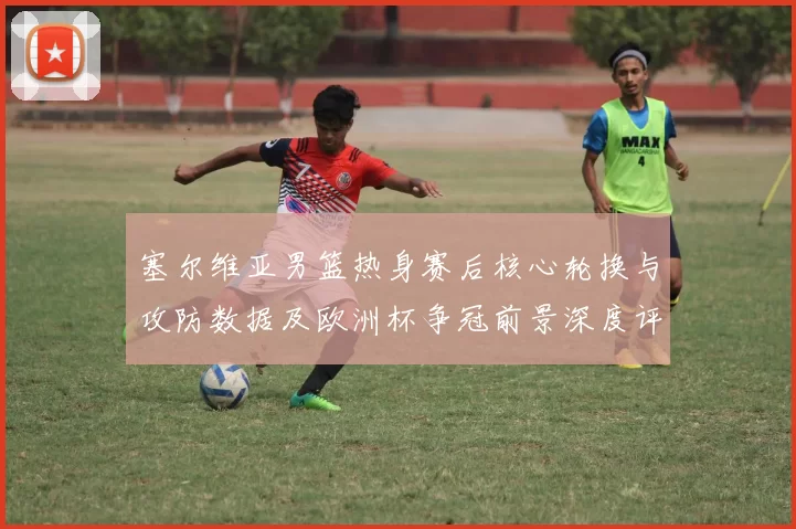 塞尔维亚男篮热身赛后核心轮换与攻防数据及欧洲杯争冠前景深度评估