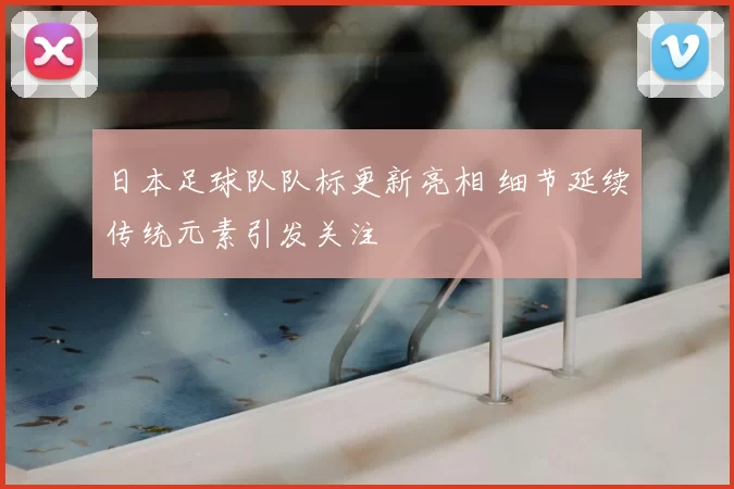 日本足球队队标更新亮相 细节延续传统元素引发关注
