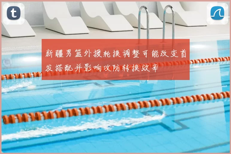 新疆男篮外援轮换调整可能改变首发搭配并影响攻防转换效率
