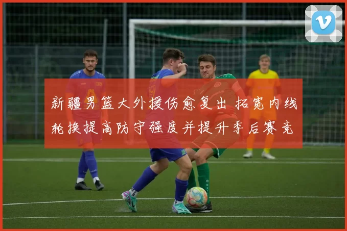 新疆男篮大外援伤愈复出 拓宽内线轮换提高防守强度并提升季后赛竞争力