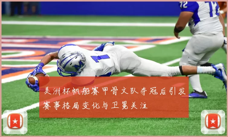 美洲杯帆船赛甲骨文队夺冠后引发赛事格局变化与卫冕关注