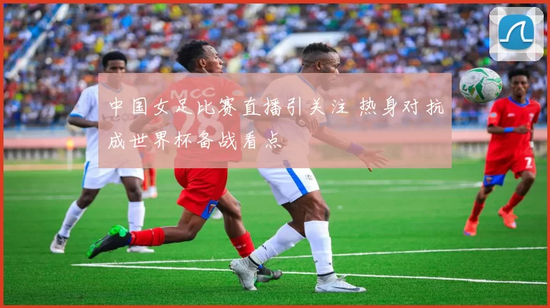 中国女足比赛直播引关注 热身对抗成世界杯备战看点