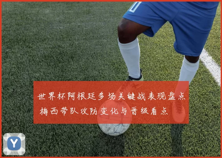 世界杯阿根廷多场关键战表现盘点 梅西带队攻防变化与晋级看点