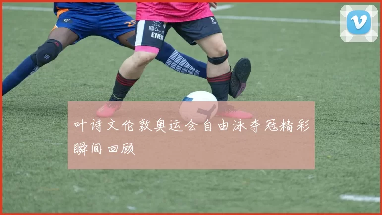 叶诗文伦敦奥运会自由泳夺冠精彩瞬间回顾