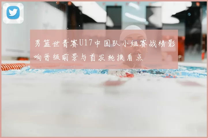 男篮世青赛U17中国队小组赛战绩影响晋级前景与首发轮换看点