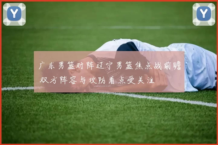 广东男篮对阵辽宁男篮焦点战前瞻 双方阵容与攻防看点受关注