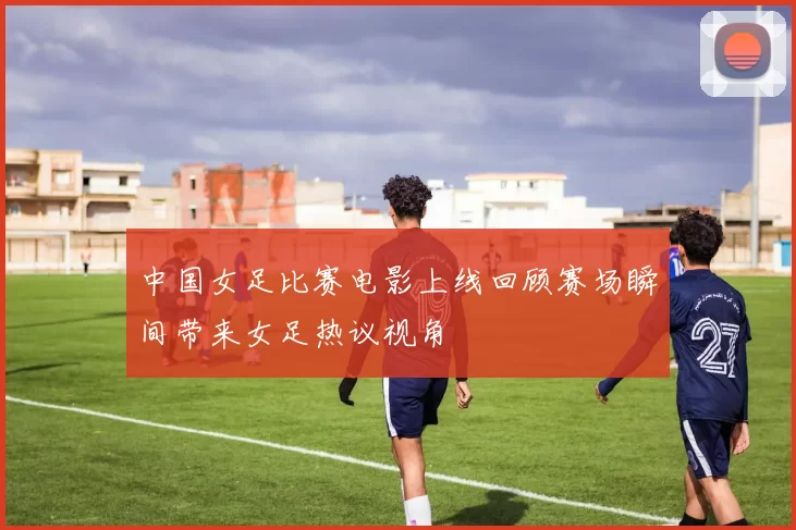 中国女足比赛电影上线回顾赛场瞬间带来女足热议视角