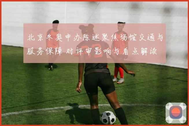 北京冬奥申办陈述聚焦场馆交通与服务保障 对评审影响与看点解读