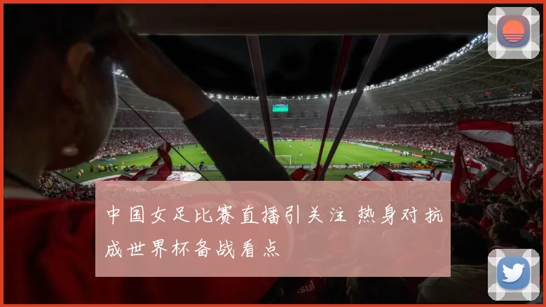 中国女足比赛直播引关注 热身对抗成世界杯备战看点