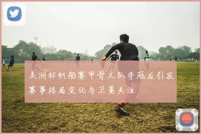 美洲杯帆船赛甲骨文队夺冠后引发赛事格局变化与卫冕关注