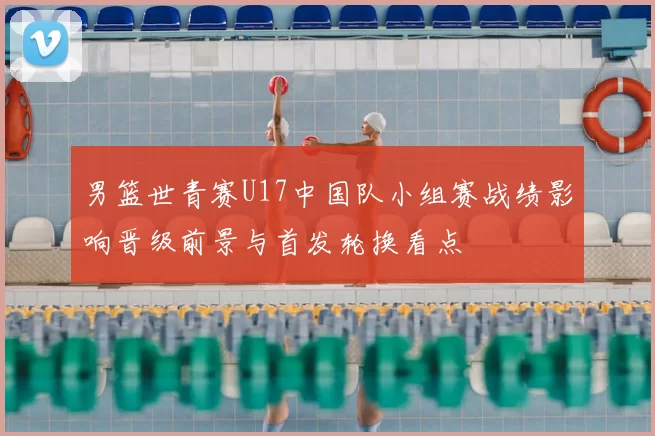 男篮世青赛U17中国队小组赛战绩影响晋级前景与首发轮换看点