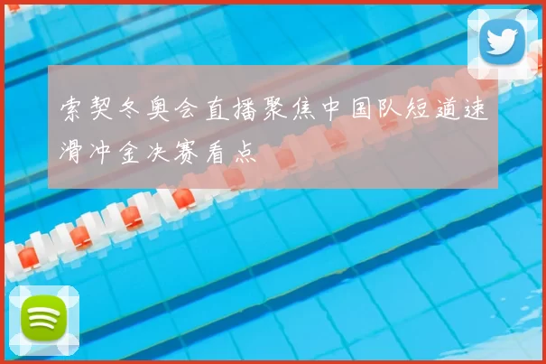 索契冬奥会直播聚焦中国队短道速滑冲金决赛看点