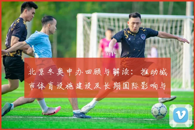 北京冬奥申办回顾与解读：推动城市体育设施建设及长期国际影响与社会效应