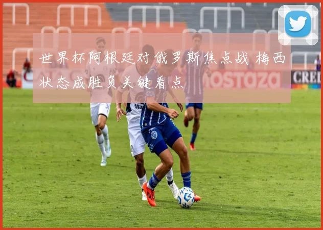 世界杯阿根廷对俄罗斯焦点战 梅西状态成胜负关键看点