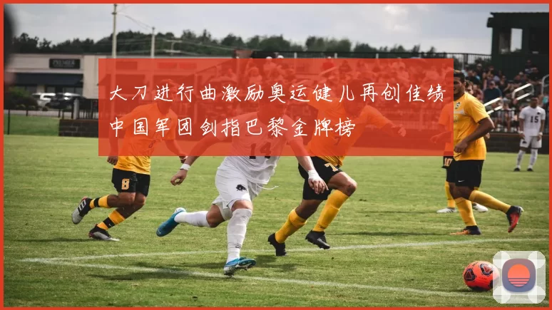 大刀进行曲激励奥运健儿再创佳绩中国军团剑指巴黎金牌榜