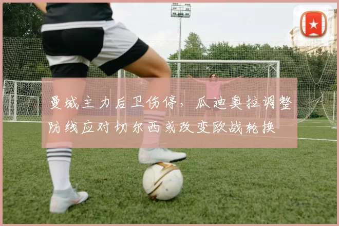 曼城主力后卫伤停，瓜迪奥拉调整防线应对切尔西或改变欧战轮换