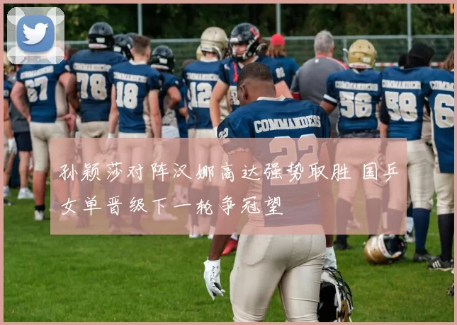 孙颖莎对阵汉娜高达强势取胜 国乒女单晋级下一轮争冠望