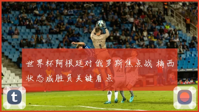世界杯阿根廷对俄罗斯焦点战 梅西状态成胜负关键看点