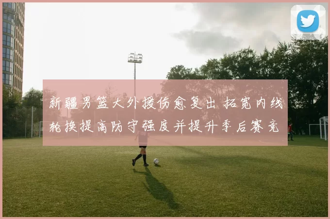 新疆男篮大外援伤愈复出 拓宽内线轮换提高防守强度并提升季后赛竞争力