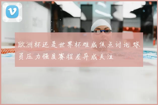 欧洲杯还是世界杯难成焦点讨论 球员压力强度赛程差异成关注