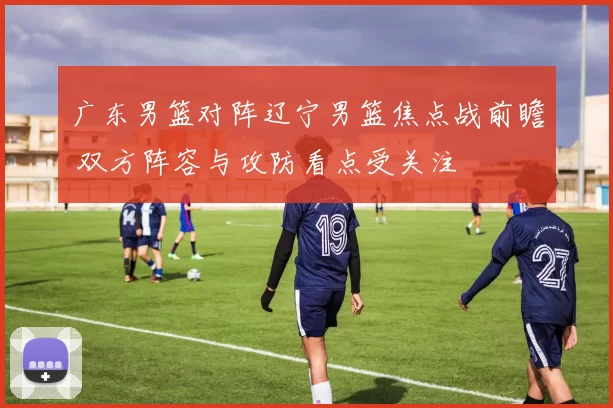 广东男篮对阵辽宁男篮焦点战前瞻 双方阵容与攻防看点受关注