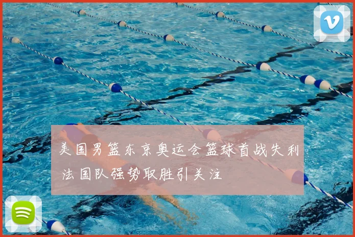 美国男篮东京奥运会篮球首战失利 法国队强势取胜引关注