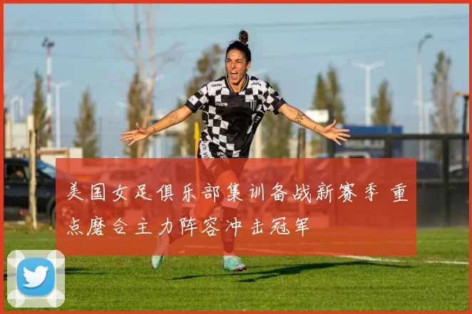 美国女足俱乐部集训备战新赛季 重点磨合主力阵容冲击冠军