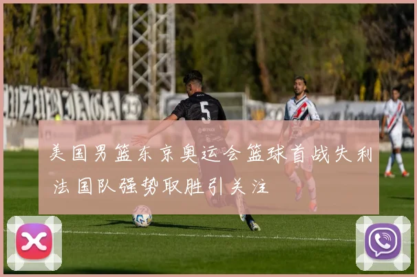 美国男篮东京奥运会篮球首战失利 法国队强势取胜引关注