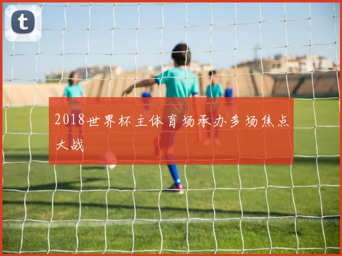 2018世界杯主体育场承办多场焦点大战