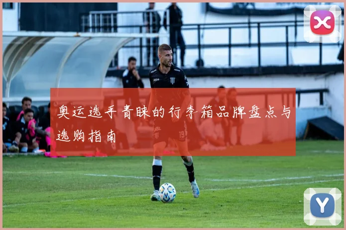 奥运选手青睐的行李箱品牌盘点与选购指南